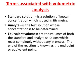 Terms associated with volumetric
analysis
• Standard solution:- is a solution of known
concentration which is used in titrimetry.
• Analyte:- is the test solution whose
concentration is to be determined.
• Equivalent volumes: are the volumes of both
the standard and analyte solutions which
react completely without any in excess. The
end of the reaction is known as the end point
or equivalent point.
 
