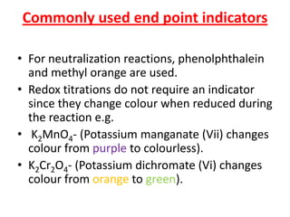 Commonly used end point indicators
• For neutralization reactions, phenolphthalein
and methyl orange are used.
• Redox titrations do not require an indicator
since they change colour when reduced during
the reaction e.g.
• K2MnO4- (Potassium manganate (Vii) changes
colour from purple to colourless).
• K2Cr2O4- (Potassium dichromate (Vi) changes
colour from orange to green).
 
