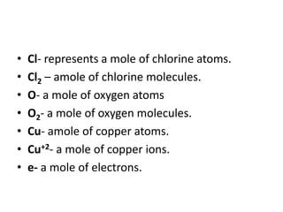 • Cl- represents a mole of chlorine atoms.
• Cl2 – amole of chlorine molecules.
• O- a mole of oxygen atoms
• O2- a mole of oxygen molecules.
• Cu- amole of copper atoms.
• Cu+2- a mole of copper ions.
• e- a mole of electrons.
 