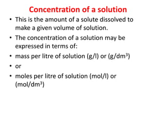 Concentration of a solution
• This is the amount of a solute dissolved to
make a given volume of solution.
• The concentration of a solution may be
expressed in terms of:
• mass per litre of solution (g/l) or (g/dm3)
• or
• moles per litre of solution (mol/l) or
(mol/dm3)
 