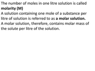 The number of moles in one litre solution is called
molarity (M)
A solution containing one mole of a substance per
litre of solution is referred to as a molar solution.
A molar solution, therefore, contains molar mass of
the solute per litre of the solution.
 