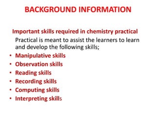 BACKGROUND INFORMATION
Important skills required in chemistry practical
Practical is meant to assist the learners to learn
and develop the following skills;
• Manipulative skills
• Observation skills
• Reading skills
• Recording skills
• Computing skills
• Interpreting skills
 