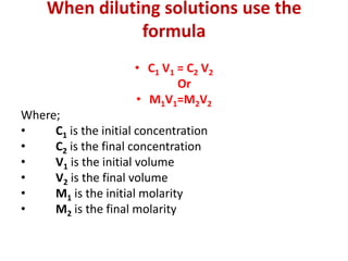 When diluting solutions use the
formula
• C1 V1 = C2 V2
Or
• M1V1=M2V2
Where;
• C1 is the initial concentration
• C2 is the final concentration
• V1 is the initial volume
• V2 is the final volume
• M1 is the initial molarity
• M2 is the final molarity
 