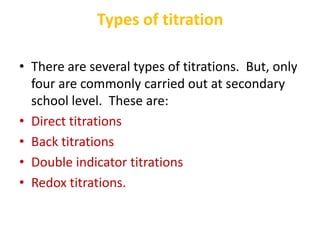 Types of titration
• There are several types of titrations. But, only
four are commonly carried out at secondary
school level. These are:
• Direct titrations
• Back titrations
• Double indicator titrations
• Redox titrations.
 