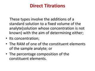 Direct Titrations
These types involve the additions of a
standard solution to a fixed volume of the
analyte(solution whose concentration is not
known) with the aim of determining either;
• Its concentration;
• The RAM of one of the constituent elements
of the sample analyte; or
• The percentage composition of the
constituent elements.
 