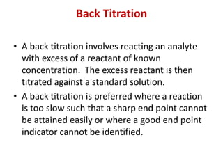 Back Titration
• A back titration involves reacting an analyte
with excess of a reactant of known
concentration. The excess reactant is then
titrated against a standard solution.
• A back titration is preferred where a reaction
is too slow such that a sharp end point cannot
be attained easily or where a good end point
indicator cannot be identified.
 