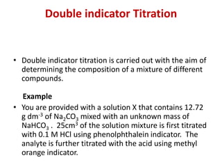 Double indicator Titration
• Double indicator titration is carried out with the aim of
determining the composition of a mixture of different
compounds.
Example
• You are provided with a solution X that contains 12.72
g dm-3 of Na2CO3 mixed with an unknown mass of
NaHCO3 . 25cm3 of the solution mixture is first titrated
with 0.1 M HCl using phenolphthalein indicator. The
analyte is further titrated with the acid using methyl
orange indicator.
 