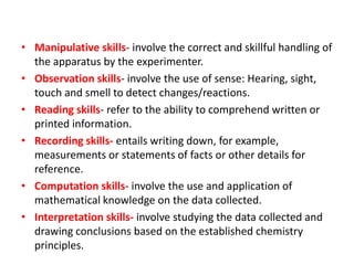 • Manipulative skills- involve the correct and skillful handling of
the apparatus by the experimenter.
• Observation skills- involve the use of sense: Hearing, sight,
touch and smell to detect changes/reactions.
• Reading skills- refer to the ability to comprehend written or
printed information.
• Recording skills- entails writing down, for example,
measurements or statements of facts or other details for
reference.
• Computation skills- involve the use and application of
mathematical knowledge on the data collected.
• Interpretation skills- involve studying the data collected and
drawing conclusions based on the established chemistry
principles.
 