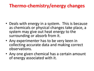 Thermo-chemistry/energy changes
• Deals with energy in a system. This is because
as chemicals or physical changes take place, a
system may give out heat energy to the
surrounding or absorb from it.
• Any experimenter has to be very keen in
collecting accurate data and making correct
observations.
• Any one given chemical has a certain amount
of energy associated with it.
 