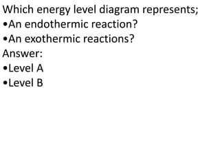 Which energy level diagram represents;
•An endothermic reaction?
•An exothermic reactions?
Answer:
•Level A
•Level B
 