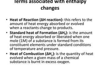 Terms associated with enthalpy
changes
• Heat of Reaction (ΔH reaction): this refers to the
amount of heat energy absorbed or evolved
when a reactants change to products.
• Standard heat of Formation (ΔHf): is the amount
of heat energy absorbed or liberated when one
mole (1M) of a substance is formed from its
constituent elements under standard conditions
of temperature and pressure.
• Heat of Combustion (ΔHc): is the quantity of heat
evolved when a given mass of a chemical
substance is burnt in excess oxygen.
 