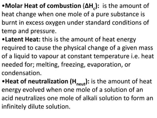 •Molar Heat of combustion (ΔHc): is the amount of
heat change when one mole of a pure substance is
burnt in excess oxygen under standard conditions of
temp and pressure.
•Latent Heat: this is the amount of heat energy
required to cause the physical change of a given mass
of a liquid to vapour at constant temperature i.e. heat
needed for; melting, freezing, evaporation, or
condensation.
•Heat of neutralization (Hneut): is the amount of heat
energy evolved when one mole of a solution of an
acid neutralizes one mole of alkali solution to form an
infinitely dilute solution.
 