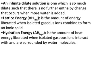 •An infinite dilute solution is one which is so much
dilute such that there is no further enthalpy change
that occurs when more water is added.
•Lattice Energy (ΔHlatt): is the amount of energy
liberated when isolated gaseous ions combine to form
an ionic solid.
•Hydration Energy (ΔHhyd): is the amount of heat
energy liberated when isolated gaseous ions interact
with and are surrounded by water molecules.
 