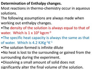 Determination of Enthalpy changes.
Most reactions in thermo-chemistry occur in aqueous
solutions.
The following assumptions are always made when
working out enthalpy changes.
•The density of the solution is always equal to that of
water. Which is 1 x 103 kgcm-3
•The specific heat capacity is always the same as that
of water. Which is 4.2 KJKg-1K-1
•The solution formed is infinite dilute
•No heat is lost to the surrounding or gained from the
surrounding during the experiment.
•Dissolving a small amount of solid does not
significantly alter the final volume of the solution.
 