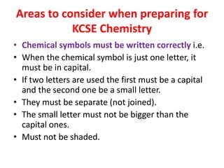 Areas to consider when preparing for
KCSE Chemistry
• Chemical symbols must be written correctly i.e.
• When the chemical symbol is just one letter, it
must be in capital.
• If two letters are used the first must be a capital
and the second one be a small letter.
• They must be separate (not joined).
• The small letter must not be bigger than the
capital ones.
• Must not be shaded.
 
