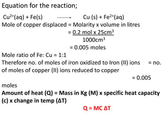 Equation for the reaction;
Cu2+(aq) + Fe(s) Cu (s) + Fe2+(aq)
Mole of copper displaced = Molarity x volume in litres
= 0.2 mol x 25cm3
1000cm3
= 0.005 moles
Mole ratio of Fe: Cu = 1:1
Therefore no. of moles of iron oxidized to Iron (II) ions = no.
of moles of copper (II) ions reduced to copper
= 0.005
moles
Amount of heat (Q) = Mass in Kg (M) x specific heat capacity
(c) x change in temp (ΔT)
Q = MC ΔT
 