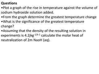 Questions
•Plot a graph of the rise in temperature against the volume of
sodium hydroxide solution added.
•From the graph determine the greatest temperature change
•What is the significance of the greatest temperature
change?
•Assuming that the density of the resulting solution in
experiments is 4.2jkg-1/k-1 calculate the molar heat of
neutralization of 2m NaoH (aq).
 