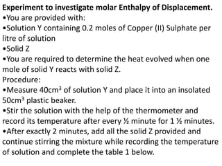 Experiment to investigate molar Enthalpy of Displacement.
•You are provided with:
•Solution Y containing 0.2 moles of Copper (II) Sulphate per
litre of solution
•Solid Z
•You are required to determine the heat evolved when one
mole of solid Y reacts with solid Z.
Procedure:
•Measure 40cm3 of solution Y and place it into an insolated
50cm3 plastic beaker.
•Stir the solution with the help of the thermometer and
record its temperature after every ½ minute for 1 ½ minutes.
•After exactly 2 minutes, add all the solid Z provided and
continue stirring the mixture while recording the temperature
of solution and complete the table 1 below.
 