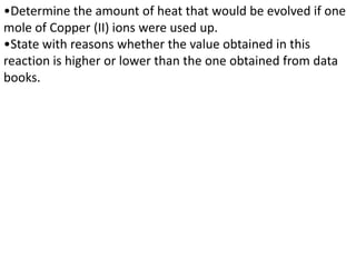•Determine the amount of heat that would be evolved if one
mole of Copper (II) ions were used up.
•State with reasons whether the value obtained in this
reaction is higher or lower than the one obtained from data
books.
 