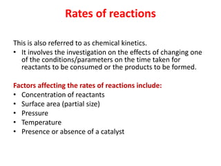 Rates of reactions
This is also referred to as chemical kinetics.
• It involves the investigation on the effects of changing one
of the conditions/parameters on the time taken for
reactants to be consumed or the products to be formed.
Factors affecting the rates of reactions include:
• Concentration of reactants
• Surface area (partial size)
• Pressure
• Temperature
• Presence or absence of a catalyst
 