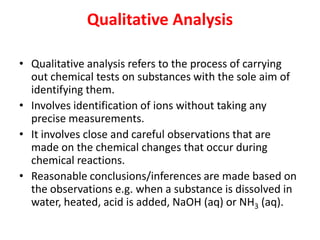 Qualitative Analysis
• Qualitative analysis refers to the process of carrying
out chemical tests on substances with the sole aim of
identifying them.
• Involves identification of ions without taking any
precise measurements.
• It involves close and careful observations that are
made on the chemical changes that occur during
chemical reactions.
• Reasonable conclusions/inferences are made based on
the observations e.g. when a substance is dissolved in
water, heated, acid is added, NaOH (aq) or NH3 (aq).
 