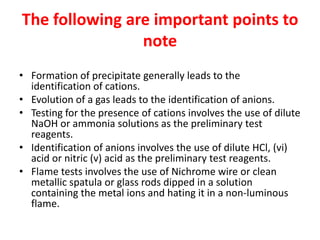 The following are important points to
note
• Formation of precipitate generally leads to the
identification of cations.
• Evolution of a gas leads to the identification of anions.
• Testing for the presence of cations involves the use of dilute
NaOH or ammonia solutions as the preliminary test
reagents.
• Identification of anions involves the use of dilute HCl, (vi)
acid or nitric (v) acid as the preliminary test reagents.
• Flame tests involves the use of Nichrome wire or clean
metallic spatula or glass rods dipped in a solution
containing the metal ions and hating it in a non-luminous
flame.
 