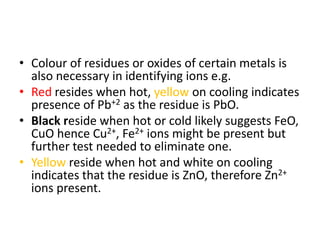 • Colour of residues or oxides of certain metals is
also necessary in identifying ions e.g.
• Red resides when hot, yellow on cooling indicates
presence of Pb+2 as the residue is PbO.
• Black reside when hot or cold likely suggests FeO,
CuO hence Cu2+, Fe2+ ions might be present but
further test needed to eliminate one.
• Yellow reside when hot and white on cooling
indicates that the residue is ZnO, therefore Zn2+
ions present.
 