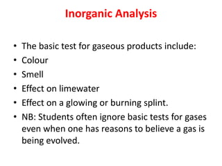 Inorganic Analysis
• The basic test for gaseous products include:
• Colour
• Smell
• Effect on limewater
• Effect on a glowing or burning splint.
• NB: Students often ignore basic tests for gases
even when one has reasons to believe a gas is
being evolved.
 