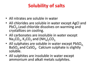 Solubility of salts
• All nitrates are soluble in water
• All chlorides are soluble in water except AgCl and
PbCl2.Lead chloride dissolves on warming and
crystallizes on cooling.
• All carbonates are insoluble in water except
Na2CO3, K2CO3 and (NH4)2CO3.
• All sulphates are soluble in water except PbSO4,
BaSO4 and CaSO4. Calcium sulphate is slightly
soluble.
• All sulphites are insoluble in water except
ammonium and alkali metals sulphites.
 