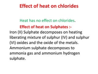 Effect of heat on chlorides
Heat has no effect on chlorides.
Effect of heat on Sulphates :-
Iron (II) Sulphate decomposes on heating
liberating mixture of sulphur (IV) and sulphur
(VI) oxides and the oxide of the metals.
Ammonium sulphate decomposes to
ammonia gas and ammonium hydrogen
sulphate.
 