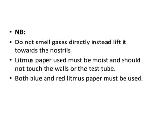• NB:
• Do not smell gases directly instead lift it
towards the nostrils
• Litmus paper used must be moist and should
not touch the walls or the test tube.
• Both blue and red litmus paper must be used.
 