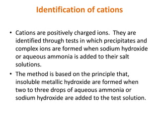Identification of cations
• Cations are positively charged ions. They are
identified through tests in which precipitates and
complex ions are formed when sodium hydroxide
or aqueous ammonia is added to their salt
solutions.
• The method is based on the principle that,
insoluble metallic hydroxide are formed when
two to three drops of aqueous ammonia or
sodium hydroxide are added to the test solution.
 