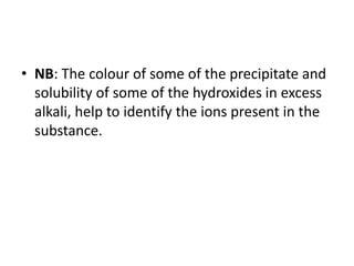 • NB: The colour of some of the precipitate and
solubility of some of the hydroxides in excess
alkali, help to identify the ions present in the
substance.
 