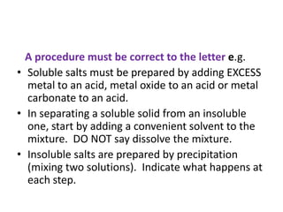 A procedure must be correct to the letter e.g.
• Soluble salts must be prepared by adding EXCESS
metal to an acid, metal oxide to an acid or metal
carbonate to an acid.
• In separating a soluble solid from an insoluble
one, start by adding a convenient solvent to the
mixture. DO NOT say dissolve the mixture.
• Insoluble salts are prepared by precipitation
(mixing two solutions). Indicate what happens at
each step.
 