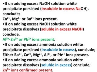 •If on adding excess NaOH solution white
precipitate persisted (insoluble in excess NaOH),
conclude;
Ca2+, Mg2+ or Ba2+ ions present.
•If on adding excess NaOH solution white
precipitate dissolves (soluble in excess NaOH)
conclude.
Al3+, Zn2+ or Pb2+ ions present.
•If on adding excess ammonia solution white
precipitate persisted (insoluble in excess), conclude;
Either Ba2+, Ca2+, Mg2+, Al3+, or Pb2+ ions present.
•If on adding excess ammonia solution white
precipitate dissolves (soluble in excess) conclude;
Zn2+ ions confirmed present.
 