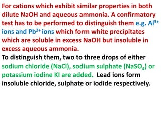 For cations which exhibit similar properties in both
dilute NaOH and aqueous ammonia. A confirmatory
test has to be performed to distinguish them e.g. Al3+
ions and Pb2+ ions which form white precipitates
which are soluble in excess NaOH but insoluble in
excess aqueous ammonia.
To distinguish them, two to three drops of either
sodium chloride (NaCl), sodium sulphate (NaSO4) or
potassium iodine KI are added. Lead ions form
insoluble chloride, sulphate or iodide respectively.
 