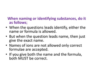 When naming or identifying substances, do it
as follows;
• When the questions leads identify, either the
name or formula is allowed.
• But when the question leads name, then just
give the exact name.
• Names of ions are not allowed only correct
formulae are accepted.
• If you give both the name and the formula,
both MUST be correct.
 