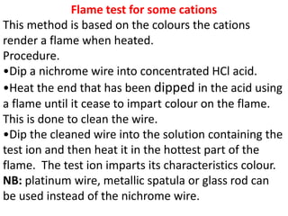 Flame test for some cations
This method is based on the colours the cations
render a flame when heated.
Procedure.
•Dip a nichrome wire into concentrated HCl acid.
•Heat the end that has been dipped in the acid using
a flame until it cease to impart colour on the flame.
This is done to clean the wire.
•Dip the cleaned wire into the solution containing the
test ion and then heat it in the hottest part of the
flame. The test ion imparts its characteristics colour.
NB: platinum wire, metallic spatula or glass rod can
be used instead of the nichrome wire.
 
