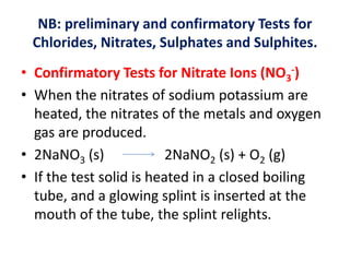 NB: preliminary and confirmatory Tests for
Chlorides, Nitrates, Sulphates and Sulphites.
• Confirmatory Tests for Nitrate Ions (NO3
-)
• When the nitrates of sodium potassium are
heated, the nitrates of the metals and oxygen
gas are produced.
• 2NaNO3 (s) 2NaNO2 (s) + O2 (g)
• If the test solid is heated in a closed boiling
tube, and a glowing splint is inserted at the
mouth of the tube, the splint relights.
 