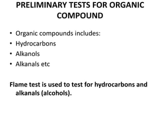 PRELIMINARY TESTS FOR ORGANIC
COMPOUND
• Organic compounds includes:
• Hydrocarbons
• Alkanols
• Alkanals etc
Flame test is used to test for hydrocarbons and
alkanals (alcohols).
 