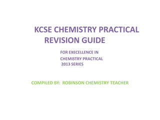 KCSE CHEMISTRY PRACTICAL
REVISION GUIDE
FOR EXECELLENCE IN
CHEMISTRY PRACTICAL
2013 SERIES
COMPILED BY: ROBINSON CHEMISTRY...