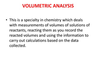VOLUMETRIC ANALYSIS
• This is a specialty in chemistry which deals
with measurements of volumes of solutions of
reactants,...