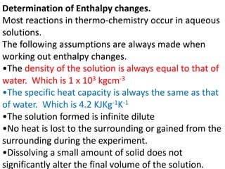 Determination of Enthalpy changes.
Most reactions in thermo-chemistry occur in aqueous
solutions.
The following assumption...