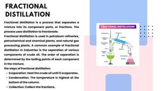 Fractional distillation is a process that separates a
mixture into its component parts, or fractions. The
process uses distillation to fractionate.
Fractional distillation is used in petroleum refineries,
petrochemical and chemical plants, and natural gas
processing plants. A common example of fractional
distillation in industries is the separation of various
components of crude oil. The order of separation is
determined by the boiling points of each component
in the mixture.
the steps of fractional distillation:
• Evaporation: Heat the crude oil until it evaporates.
• Condensation: The temperature is highest at the
bottom of the column.
• Collection: Collect the fractions.
FRACTIONAL
DISTILLATION
 