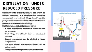 Distillation under reduced pressure, also known as
vacuum distillation, is a technique that separates
compounds based on their boiling points. It's used to
purify compounds that are difficult to distill at normal
pressures, or to save time and energy.
Distillation under reduced pressure works:
• A water aspirator or mechanical pump reduces
the pressure.
• The boiling points of liquids decrease at reduced
pressure.
• Organic compounds can be distilled at lower
temperatures.
• The liquid boils at a temperature lower than its
boiling point.
• The liquid doesn't degrade as it would otherwise.
DISTILLATION UNDER
REDUCED PRESSURE
 