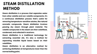 Steam distillation is a process that separates water
from other volatile and non-volatile components. It's
a continuous distillation process that's useful for
removing temperature-sensitive solutes, like natural
aromatic compounds. Steam distillation involves
passing dry steam through plant material. The
volatile compounds in the steam are then volatilized,
condensed, and collected in receivers.
Steam distillation is a traditional technology for
extracting essential oils. It's also a method for
separating miscible liquid bases based on their
volatilities.
Steam distillation is an alternative method for
achieving distillation at temperatures lower than the
normal boiling point.
STEAM DISTILLATION
METHOD
 