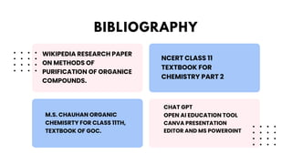 WIKIPEDIA RESEARCH PAPER
ON METHODS OF
PURIFICATION OF ORGANICE
COMPOUNDS.
NCERT CLASS 11
TEXTBOOK FOR
CHEMISTRY PART 2
M.S. CHAUHAN ORGANIC
CHEMISRTY FOR CLASS 11TH,
TEXTBOOK OF GOC.
CHAT GPT
OPEN AI EDUCATION TOOL
CANVA PRESENTATION
EDITOR AND MS POWEROINT
BIBLIOGRAPHY
 