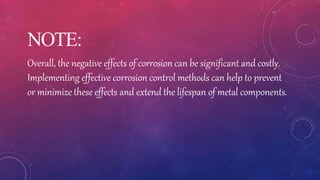 NOTE:
Overall, the negative effects of corrosion can be significant and costly.
Implementing effective corrosion control methods can help to prevent
or minimize these effects and extend the lifespan of metal components.
 