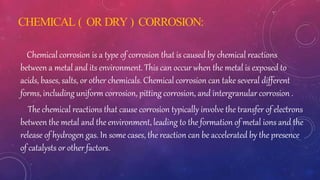 CHEMICAL ( OR DRY ) CORROSION:
Chemical corrosion is a type of corrosion that is caused by chemical reactions
between a metal and its environment. This can occur when the metal is exposed to
acids, bases, salts, or other chemicals. Chemical corrosion can take several different
forms, including uniform corrosion, pitting corrosion, and intergranular corrosion .
The chemical reactions that cause corrosion typically involve the transfer of electrons
between the metal and the environment, leading to the formation of metal ions and the
release of hydrogen gas. In some cases, the reaction can be accelerated by the presence
of catalysts or other factors.
 