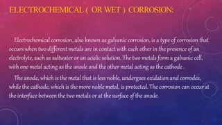 ELECTROCHEMICAL ( OR WET ) CORROSION:
Electrochemical corrosion, also known as galvanic corrosion, is a type of corrosion that
occurs when two different metals are in contact with each other in the presence of an
electrolyte, such as saltwater or an acidic solution. The two metals form a galvanic cell,
with one metal acting as the anode and the other metal acting as the cathode .
The anode, which is the metal that is less noble, undergoes oxidation and corrodes,
while the cathode, which is the more noble metal, is protected. The corrosion can occur at
the interface between the two metals or at the surface of the anode.
 
